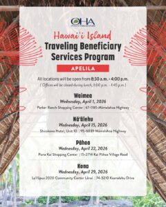 Traveling Beneficiary Services Program for Hawaiʻi Island Satellite offices are available on Wednesdays, 8:30 a.m. - 4:00 p.m. (offices will be closed for lunch 1:00 – 1:45 p.m.). For more information call 808-594-1835. April 1, 2026 Waimea | Parker Ranch Center – 67-1185 Hawaiʻi Belt Rd., Waimea, HI 96743 April 15, 2026 Nāʻālehu | Nāʻālehu Community Center – 95-5635 Māmalohoa Hwy., Nāʻālehu, HI 96772 April 22, 2026 Pāhoa | Pāhoa Community Center – 15-3022 Kauhale St., Pāhoa, HI 96778 April 29, 2026 Kona | West Hawaiʻi Civic Center 74-5044 Ane Keohokolole Hwy. Bldg B, Kailua-Kona, HI 96740
